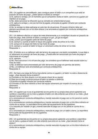 Temporada 2012-2013




250.- Un jugador es zancadilleado, pero consigue pasar el balón a un compañero que está en
posición de fuera de juego. ¿Debe aplicar el árbitro la ventaja?
a) Sí, aplica la ventaja y en el momento que el compañero reciba el balón, sanciona al jugador por
interferir en el juego.
b) No, debe sancionar la infracción que se cometió con anterioridad al pase.
c) Sí, aplica la ventaja y, una vez termine la jugada, amonesta al jugador infractor por conducta
antideportiva.
d) No, la ventaja no debe aplicarse en este tipo de situaciones. El equipo infractor debe ser
siempre sancionado con un tiro libre directo y se amonesta al jugador por conducta antideportiva.
Respuesta: b

251.- Un defensor efectúa un saque de meta directamente a un compañero situado en posición de
fuera de juego, éste controla el balón y consigue un gol. ¿El gol es legal?
a) No, puesto que el jugador parte de fuera de juego.
b) Sí, siempre y cuando el balón lo toque otro jugador antes de entrar en la meta.
c) Sí, porque en el saque de meta no hay fuera de juego.
d) Sí, siempre y cuando el balón lo toque un adversario antes de entrar en la meta.
Respuesta: c

252.- El árbitro ve a un defensor salir del terreno de juego por una lesión constatable, lo que deja a
un adversario en posición de fuera de juego. ¿Puede este ser sancionado por fuera de juego si
interviniese en el juego?
a) Sí, siempre.
b) No. Para sancionar o no el fuera de juego, se considera que el defensor está situado sobre su
línea de meta.
c) No, el defensor será amonestado por salir del terreno de juego sin permiso del árbitro.
d) No, y el defensor será amonestado por conducta antideportiva.
Respuesta: b

253.- Se hace una carga de forma imprudente contra un jugador y el balón no está a distancia de
juego. ¿Qué decisión toma el árbitro?
a) Concede un tiro libre directo o un tiro penal a favor de su equipo.
b) Deja que el juego continúe porque el balón no estaba a distancia.
c) Expulsa al jugador infractor por conducta violenta.
d) Concede un tiro libre indirecto a favor del equipo adversario por impedir el avance de un
adversario.
Respuesta: a

254.- Un jugador que no es el guardameta se encuentra en su propia área penal sujetando una
canillera o espinillera con la mano y golpea el balón con ella evitando que entre en su meta. ¿Qué
decisión toma el árbitro?
a) Lo amonesta por conducta antideportiva y manda reanudar el juego con un tiro penal en contra
de su equipo.
b) Lo amonesta por conducta antideportiva y manda reanudar el juego con un tiro libre indirecto en
contra de su equipo. La espinillera forma parte del equipamiento de los jugadores.
c) Lo expulsa por impedir un gol y manda reanudar el juego con un tiro penal en contra de su
equipo.
d) Lo amonesta por conducta antideportiva y reanuda el juego con un balón a tierra. La espinillera
forma parte del equipamiento de los jugadores.
Respuesta: c

255.- Un guardameta se encuentra en su propia área penal sujetando una canillera o espinillera
con la mano y golpea el balón con ella evitando que entre en su meta. ¿Qué decisión toma el
árbitro?
a) Lo amonesta por conducta antideportiva y manda reanudar el juego con un tiro libre indirecto en
contra de su equipo.

                                                 88
 
