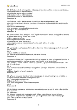 Temporada 2012-2013




54.- El Reglamento de la Competición debe estipular cuántos sustitutos pueden ser nombrados,...
a) desde tres hasta un máximo de doce.
b) desde tres hasta un máximo de siete.
c) desde tres hasta un máximo de diez.
d) desde cinco hasta un máximo de doce.
Respuesta: a

55.- Cualquier jugador puede cambiar su puesto con el guardameta siempre que...
a) el árbitro haya sido previamente informado y el cambio se produzca durante una interrupción
del juego.
b) el capitán sea informado.
c) se amonesté a ambos jugadores previamente.
d) Ninguna respuesta es correcta.
Respuesta: a

56.- Un funcionario oficial del equipo podrá impartir instrucciones tácticas a los jugadores durante
el partido desde el área técnica, tras lo cual...
a) debe regresar a su lugar.
b) puede permanecer donde prefiera.
c) puede caminar por el área técnica.
d) puede permanecer a una distancia de 1 metro desde la línea de banda.
Respuesta: c

57.- ¿Un jugador que ha sido sustituido, debe abandonar el terreno de juego por la línea media?
a) Sí, siempre.
b) No
c) Sí, si el árbitro así lo decide.
d) Depende de las medidas de seguridad que deban tomarse.
Respuesta: b

58.- Un equipo tiene solo 9 jugadores nombrados en el saque de salida. ¿Pueden incorporarse al
partido los dos jugadores que faltan una vez que el partido ya ha comenzado?
a) Sí, siempre y cuando el árbitro conociese que dichos jugadores habían sido nombrados antes
del inicio del partido.
b) No
c) El árbitro puede decidir permitir que los jugadores que llegan tarde entren para completar el
equipo.
d) Sólo si el equipo adversario lo acepta.
Respuesta: a

59.- ¿Puede un jugador abandonar el terreno de juego, sin la autorización previa del árbitro, en
cualquier momento del partido para ingerir líquido?
a) Sí, durante alguna interrupción.
b) Sí, en cualquier momento.
c) Sí, todos los jugadores necesitan tomar líquidos.
d) No
Respuesta: d

60.- Un jugador que va a ser sustituido se niega a abandonar el terreno de juego. ¿Qué decisión
toma el árbitro?
a) Le amonesta.
b) Habla con el capitán del equipo para que le obligue a abandonar el terreno de juego.
c) Suspende temporalmente el partido hasta que el jugador abandone el terreno de juego.
d) El juego ha de reiniciarse y continuar.
Respuesta: d



                                                  8
 