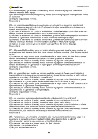 Temporada 2012-2013


b) Le amonesta por jugar el balón con la mano y manda reanudar el juego con un tiro libre
indirecto en contra de su equipo.
c) Lo amonesta por conducta antideportiva y manda reanudar el juego con un tiro penal en contra
de su equipo.
d) Ninguna respuesta es correcta.
Respuesta: a

256.- Un jugador juega el balón y al encontrarse a un adversario en su camino abandona el
terreno de juego para seguir jugándolo. El adversario le sujeta fuera del terreno de juego para
impedir su progresión. El árbitro...
a) amonesta al adversario por conducta antideportiva y reanuda el juego con un balón a tierra en
el lugar donde se encontraba el balón cuando se interrumpió el juego.
b) amonesta al adversario por conducta antideportiva, y manda reanudar el juego con un tiro libre
directo en el lugar donde se encontraba el balón cuando se interrumpió el juego.
c) amonesta al adversario por conducta antideportiva, y manda reanudar el juego con un tiro libre
indirecto en el lugar donde se encontraba el balón cuando se interrumpió el juego.
d) deja que el juego continúe ya que la acción tuvo lugar fuera del terreno de juego.
Respuesta: a

257.- Mientras el balón está en juego, un jugador situado en su área penal lanza un objeto a un
adversario que está fuera de dicha área penal con uso de fuerza excesiva. ¿Qué decisión toma el
árbitro?
a) Lo expulsa por juego brusco grave y manda reanudar el juego con un tiro libre directo que se
lanzará desde el lugar donde el objeto golpeó o hubiese golpeado al adversario.
b) Lo expulsa por conducta violenta y manda reanudar el juego con un tiro penal.
c) Lo expulsa por conducta violenta y manda reanudar el juego con un tiro libre directo que se
lanzará desde el lugar el lugar donde el objeto golpeó o hubiese golpeado al adversario.
d) Ninguna respuesta es correcta.
Respuesta: c

258.- Un jugador lanza un objeto, por ejemplo una bota, con uso de fuerza excesiva desde el
interior del terreno de juego a una persona sentada en el área técnica, mientras el balón está en
posesión de su equipo. ¿Qué decisión toma el árbitro?
a) Lo expulsa por conducta violenta y manda reanudar el juego con un tiro libre indirecto que se
ejecutará desde el lugar en que se encontraba el balón cuando se detuvo el juego.
b) Lo expulsa por juego brusco grave y manda reanudar el juego con un tiro libre indirecto que se
ejecutará desde el lugar donde se arrojó el objeto.
c) Lo expulsa por conducta violenta y manda reanudar el juego con un tiro libre directo que se
ejecutará desde el lugar donde se arrojó el objeto.
d) Ninguna respuesta es correcta.
Respuesta: a

259.- Un jugador en su área penal golpea al árbitro. ¿Qué decisión toma el árbitro?
a) Lo expulsa por conducta violenta y manda reanudar el juego mediante un tiro penal.
b) Lo expulsa por conducta violenta y reanuda el juego con un balón a tierra.
c) Lo expulsa por conducta violenta y manda reanudar el juego con un tiro libre indirecto a favor
del equipo contrario, que se lanzará desde el lugar donde se cometió la infracción.
d) Lo expulsa por conducta violenta y manda reanudar el juego con un tiro libre directo a favor del
equipo contrario, que se lanzará desde el lugar donde se cometió la infracción.
Respuesta: c

260.- Para sortear a un adversario, un atacante sale voluntariamente del terreno de juego y, al
pasar junto al banquillo contrario, insulta al médico. ¿Qué decisión toma el árbitro?
a) Lo amonesta y sanciona a su equipo con un tiro libre indirecto.
b) Lo expulsa y sanciona a su equipo con un tiro libre indirecto.
c) Lo expulsa y da un balón a tierra.
d) Ninguna respuesta es correcta.

                                                89
 