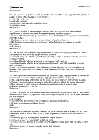 Temporada 2012-2013


Respuesta: c

261.- Un jugador es culpable de conducta antideportiva con el balón en juego. El árbitro detiene el
juego y lo amonesta . El juego se reanuda con...
a) un tiro libre indirecto.
b) un tiro libre directo.
c) un tiro libre, un tiro penal o un balón a tierra.
d) un balón a tierra.
Respuesta: c

262.- ¿Puede mostrar el árbitro la tarjeta amarilla o roja a un jugador para amonestarlo o
expulsarlo en el túnel de vestuarios durante el descanso del medio tiempo?
a) Sí. La puede mostrar desde que comienza el encuentro hasta que finaliza, incluido el descanso
del medio tiempo.
b) No, debe comunicar verbalmente a los oficiales y al capitán del equipo.
c) No, debe comunicar verbalmente al jugador y a los oficiales de los equipos la sanción
disciplinaria.
d) Sí, siempre.
Respuesta: c

263.- Un jugador sale del terreno de juego mientras el balón está en juego y golpea con uso de
fuerza excesiva a un oficial del equipo contrario. El árbitro...
a) amonesta al jugador infractor y manda reanudar el juego con un tiro libre indirecto a favor del
equipo adversario.
b) expulsa al jugador infractor y reanuda el juego con un balón a tierra.
c) expulsa al jugador infractor y manda reanudar el juego con un tiro libre directo a favor del
equipo adversario.
d) si no puede aplicar la ventaja detiene el juego, expulsa al jugador por conducta violenta y
concede un tiro libre indirecto en donde el balón se encontraba cuando el juego fue detenido.
Respuesta: d

264.- Dos jugadores del mismo equipo dentro del terreno de juego se golpean entre sí con uso de
fuerza excesiva mientras el balón está en juego. ¿Qué decisión toma el árbitro?
a) Deja seguir el juego y amonesta a los dos jugadores cuando se haya interrumpido el juego.
b) Expulsa a los dos jugadores y concede un tiro libre indirecto a favor del equipo adversario.
c) Deja continuar el juego porque la infracción no ha sido cometida a un adversario.
d) Ninguna respuesta es correcta.
Respuesta: b

265.- Se concede un tiro libre indirecto al equipo adversario si un guardameta toca el balón con las
manos después de que un jugador de su equipo lo haya cedido con el pie. ¿Se le debe amonestar
por esta infracción?
a) Sí, siempre.
b) Sí, si el árbitro determina que ha cometido una conducta antideportiva.
c) Sí, pues se considera perdida de tiempo.
d) No
Respuesta: d

266.- Cuando el balón va a entrar en una meta, un espectador entra en el terreno de juego con la
intención de evitar el mismo. Toca el balón , pero no puede impedir que entre en la misma. El
árbitro...
a) concede el gol si el espectador no interfiere en ningún jugador.
b) detiene el juego, y lo reanuda con un balón a tierra.
c) concede un saque de meta o saque de esquina, dependiendo de quien tocó el balón por última
vez.
d) detiene el juego, y lo manda reanudar con un libre indirecto.
Respuesta: b

                                                 90
 