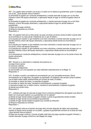 Temporada 2012-2013




267.- Un jugador eleva el balón con el pie y lo cede con la cabeza al guardameta, quien lo despeja
con el pie. ¿Qué decisión toma el árbitro?
a) Amonesta al jugador por conducta antideportiva y manda reanudar el juego con un tiro libre
indirecto a favor del equipo adversario, a ejecutarse desde el lugar en donde el jugador elevó el
balón.
b) Amonesta al jugador por conducta antideportiva, y manda reanudar el juego con un tiro libre
indirecto, a favor del equipo adversario, a ejecutarse desde el lugar en donde estaba el
guardameta.
c) Deja que el juego continúe.
d) Ninguna respuesta es correcta.
Respuesta: a

268.- Un jugador fuera de su área penal, se quita una bota y la lanza contra el balón cuando éste
se encontraba en su área penal, impidiendo así un gol. El árbitro...
a) lo expulsa por impedir un gol mediante una mano voluntaria y manda reanudar el juego con un
tiro libre directo a favor del equipo adversario, a ejecutarse desde donde se encontraba el
infractor.
b) lo expulsa por impedir un gol mediante una mano voluntaria y manda reanudar el juego con un
tiro penal, a favor del equipo adversario.
c) lo expulsa por impedir un gol mediante una mano voluntaria y manda reanudar el juego con un
tiro libre indirecto a favor del equipo adversario, a ejecutarse desde donde se encontraba el
infractor.
d) lo amonesta por conducta antideportiva y manda reanudar el juego con un tiro penal a favor del
equipo adversario.
Respuesta: b

269.- Escupir a un adversario o cualquier otra persona es ...
a) juego brusco grave.
b) conducta violenta.
c) conducta antideportiva.
d) sancionable con una expulsión por estar tipificado explícitamente en la Regla 12.
Respuesta: d

270.- El árbitro muestra una tarjeta de amonestación por una zancadilla temeraria. Dicha
amonestación es la segunda y el jugador es expulsado. El asistente más cercano avisa al árbitro
que el balón había salido anteriormente por la línea de meta. El árbitro...
a) concede un saque de meta y no expulsa al jugador.
b) concede un saque de meta, mantiene la amonestación y expulsa al jugador.
c) reanuda el juego con un balón a tierra, mantiene la amonestación y expulsa al jugador.
d) decide que acción toma.
Respuesta: b

271.- ¿Desde qué lugar se reanuda el juego tras la conducta antideportiva del jugador que eleva el
balón con el pie para cederlo a su guardameta con la cabeza?
a) Desde el lugar donde estaba el jugador infractor cuando el guardameta recibió el balón.
b) Desde el lugar donde se encontraba el guardameta.
c) Desde el lugar donde estaba el jugador que cometió la infracción.
d) Ninguna respuesta es correcta.
Respuesta: c

272.- Un jugador entra en el terreno de juego diez minutos después de haber sido expulsado,
cuando su equipo tenía el balón en su poder, y golpea al guardameta contrario en el área de meta.
¿Qué decisión toma el árbitro?
a) Deja que el juego continúe. Cuando el balón esté fuera de juego expulsa al jugador infractor y
manda reanudar el juego conforme a las Reglas de Juego.



                                                91
 