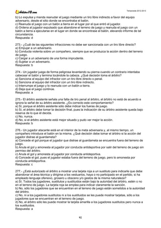 Temporada 2012-2013


b) Lo expulsa y manda reanudar el juego mediante un tiro libre indirecto a favor del equipo
adversario, desde el sitio donde se encontraba el balón.
c) Reanuda el juego con un balón a tierra en el lugar por el que entró el jugador.
d) Ordena al jugador expulsado que abandone el terreno de juego y reanuda el juego con un
balón a tierra a ejecutarse en el lugar en donde se encontrase el balón, elevando informe de tal
circunstancia.
Respuesta: d

273.- ¿Cuál de las siguientes infracciones no debe ser sancionada con un tiro libre directo?
a) Empujar a un adversario.
b) Conducta violenta sobre un compañero, siempre que se produzca la acción dentro del terreno
de juego.
c) Cargar a un adversario de una forma imprudente.
d) Sujetar a un adversario.
Respuesta: b

274.- Un jugador juega de forma peligrosa levantando su pierna cuando un contrario intentaba
cabecear el balón y termina tocándole la cabeza. ¿Qué decisión toma el árbitro?
a) Sanciona al equipo del infractor con un tiro libre directo o penal.
b) Sanciona al equipo del infractor con un tiro libre indirecto.
c) Interrumpe el juego y lo reanuda con un balón a tierra.
d) Deja que el juego continúe.
Respuesta: a

275.- El árbitro asistente señala una falta de tiro penal al árbitro, el árbitro no está de acuerdo e
ignora la señal de su árbitro asistente. ¿Es correcto este comportamiento?
a) Sí, porque el árbitro asistente sólo debe indicar los fueras de juego.
b) Sí, el árbitro debe tomar la decisión final, pues la indicación de su árbitro asistente queda bajo
reserva de lo que él decida.
c) No, nunca.
d) No, si el árbitro asistente está mejor situado y pudo ver mejor la acción.
Respuesta: b

276.- Un jugador atacante está en el interior de la meta adversaria y, al mismo tiempo, un
compañero introduce el balón en la misma. ¿Qué decisión debe tomar el árbitro si la acción del
jugador distrae al guardameta?
a) Concede el gol porque el jugador que distrae al guardameta se encuentra fuera del terreno de
juego.
b) Anula el gol y amonesta al jugador por conducta antideportiva por salir del terreno de juego sin
permiso del árbitro.
c) Anula el gol y amonesta al jugador por conducta antideportiva.
d) Concede el gol, pues el jugador estaba fuera del terreno de juego, pero lo amonesta por
conducta antideportiva.
Respuesta: c

277.- ¿Está autorizado el árbitro a mostrar una tarjeta roja a un sustituto para indicarle que debe
abandonar el área técnica y dirigirse a los vestuarios, haya o no participado en el partido, si ha
empleado lenguaje ofensivo, grosero u obsceno y/o gestos de la misma naturaleza?
a) Sí. Todos los jugadores, sustitutos y sustituidos están bajo la autoridad del árbitro, estén o no
en el terreno de juego. La tarjeta roja se emplea para indicar claramente la sanción.
b) No, sólo los jugadores que se encuentran en el terreno de juego están sometidos a la autoridad
del árbitro.
c) No, ni a los jugadores sustitutos ni a los sustituidos se les puede mostrar tarjetas, sólo a los
jugadores que se encuentran en el terreno de juego.
d) No, el árbitro sólo les puede mostrar la tarjeta amarilla a los jugadores sustitutos pero nunca a
los sustituidos.
Respuesta: a

                                                  92
 
