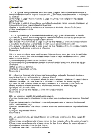 Temporada 2012-2013




278.- Un jugador, no el guardameta, en su área penal, juega de forma voluntaria el balón con la
mano intentando evitar que llegue a un adversario. ¿Cómo debe proceder el árbitro si no consigue
su objetivo?
a) Interrumpe el juego y manda reanudar el juego con un tiro penal siempre que no proceda
aplicar la ventaja.
b) Interrumpe el juego, lo amonesta por conducta antideportiva y manda reanudar el juego con un
tiro penal siempre que no proceda aplicar la ventaja.
c) Aplica la ventaja, advierte verbalmente al jugador en la siguiente interrupción del juego.
d) Deja que el juego continúe.
Respuesta: b

279.- Un jugador escupe al árbitro estando el balón en juego. ¿Qué decisión toma el árbitro?
a) Lo expulsa, y manda reanudar el juego con un tiro libre directo a favor del equipo adversario.
b) Lo expulsa y reanuda el juego con un balón a tierra.
c) Lo expulsa y manda reanudar el juego con un tiro libre indirecto, a favor del equipo adversario,
a ejecutarse desde donde se encontraba el balón cuando se cometió la infracción.
d) Lo expulsa y manda reanudar el juego con un tiro libre indirecto, a favor del equipo adversario,
a ejecutarse desde donde se cometió la infracción.
Respuesta: d

280.- Un espectador hace sonar un silbato y un defensor situado en su área penal, toca el balón
con la mano, cuando éste estaba en juego, creyendo que el juego ha sido interrumpido. ¿Qué
decisión toma el árbitro?
a) Detiene el juego y lo reanuda con un balón a tierra.
b) Detiene el juego y lo manda reanudar con un tiro libre directo o tiro penal, a favor del equipo
adversario.
c) Deja que el juego continúe.
d) Ninguna respuesta es correcta.
Respuesta: a

281.- ¿Cómo se debe reanudar el juego tras la conducta de un jugador de escupir, insultar o
agredir al árbitro, a un árbitro asistente o al cuarto árbitro?
a) Con un tiro libre directo o tiro penal, a favor del equipo adversario si la infracción ocurrió dentro
del terreno de juego o un balón a tierra si la infracción ocurrió fuera del terreno de juego.
b) Con un tiro libre indirecto, a favor del equipo adversario, si la infracción ocurrió dentro del
terreno de juego o un balón a tierra si la infracción ocurrió fuera del terreno de juego.
c) Siempre con un balón a tierra.
d) Siempre con un tiro libre indirecto, a favor del equipo adversario.
Respuesta: b

282.- Un jugador es culpable de juego brusco grave si...
a) emplea fuerza excesiva o brutalidad contra un adversario o cualquier persona cuando disputa el
balón.
b) emplea fuerza excesiva o brutalidad contra cualquier persona en el momento de disputar el
balón, cuando está en juego.
c) emplea fuerza excesiva o brutalidad contra un adversario en el momento de disputarle el balón
en juego.
d) Ninguna respuesta es correcta.
Respuesta: c

283.- Un jugador remata a gol apoyándose en los hombros de un compañero de su equipo. El
árbitro ...
a) lo amonesta y manda reanudar el juego con un tiro libre indirecto, a favor del equipo adversario.
b) lo amonesta y manda reanudar el juego con un tiro libre directo a favor del equipo adversario.
c) sanciona a su equipo con un tiro libre directo.
d) sanciona a su equipo con un tiro libre indirecto.

                                                   93
 