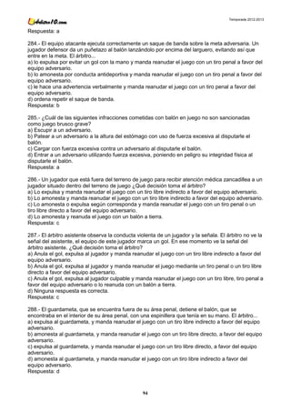 Temporada 2012-2013


Respuesta: a

284.- El equipo atacante ejecuta correctamente un saque de banda sobre la meta adversaria. Un
jugador defensor da un puñetazo al balón lanzándolo por encima del larguero, evitando así que
entre en la meta. El árbitro...
a) lo expulsa por evitar un gol con la mano y manda reanudar el juego con un tiro penal a favor del
equipo adversario.
b) lo amonesta por conducta antideportiva y manda reanudar el juego con un tiro penal a favor del
equipo adversario.
c) le hace una advertencia verbalmente y manda reanudar el juego con un tiro penal a favor del
equipo adversario.
d) ordena repetir el saque de banda.
Respuesta: b

285.- ¿Cuál de las siguientes infracciones cometidas con balón en juego no son sancionadas
como juego brusco grave?
a) Escupir a un adversario.
b) Patear a un adversario a la altura del estómago con uso de fuerza excesiva al disputarle el
balón.
c) Cargar con fuerza excesiva contra un adversario al disputarle el balón.
d) Entrar a un adversario utilizando fuerza excesiva, poniendo en peligro su integridad física al
disputarle el balón.
Respuesta: a

286.- Un jugador que está fuera del terreno de juego para recibir atención médica zancadillea a un
jugador situado dentro del terreno de juego ¿Qué decisión toma el árbitro?
a) Lo expulsa y manda reanudar el juego con un tiro libre indirecto a favor del equipo adversario.
b) Lo amonesta y manda reanudar el juego con un tiro libre indirecto a favor del equipo adversario.
c) Lo amonesta o expulsa según corresponda y manda reanudar el juego con un tiro penal o un
tiro libre directo a favor del equipo adversario.
d) Lo amonesta y reanuda el juego con un balón a tierra.
Respuesta: c

287.- El árbitro asistente observa la conducta violenta de un jugador y la señala. El árbitro no ve la
señal del asistente, el equipo de este jugador marca un gol. En ese momento ve la señal del
árbitro asistente. ¿Qué decisión toma el árbitro?
a) Anula el gol, expulsa al jugador y manda reanudar el juego con un tiro libre indirecto a favor del
equipo adversario.
b) Anula el gol, expulsa al jugador y manda reanudar el juego mediante un tiro penal o un tiro libre
directo a favor del equipo adversario.
c) Anula el gol, expulsa al jugador culpable y manda reanudar el juego con un tiro libre, tiro penal a
favor del equipo adversario o lo reanuda con un balón a tierra.
d) Ninguna respuesta es correcta.
Respuesta: c

288.- El guardameta, que se encuentra fuera de su área penal, detiene el balón, que se
encontraba en el interior de su área penal, con una espinillera que tenía en su mano. El árbitro...
a) expulsa al guardameta, y manda reanudar el juego con un tiro libre indirecto a favor del equipo
adversario.
b) amonesta al guardameta, y manda reanudar el juego con un tiro libre directo, a favor del equipo
adversario.
c) expulsa al guardameta, y manda reanudar el juego con un tiro libre directo, a favor del equipo
adversario.
d) amonesta al guardameta, y manda reanudar el juego con un tiro libre indirecto a favor del
equipo adversario.
Respuesta: d



                                                 94
 