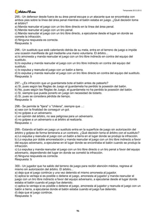 Temporada 2012-2013


295.- Un defensor desde fuera de su área penal escupe a un atacante que se encontraba con
ambos pies sobre la línea del área penal mientras el balón estaba en juego. ¿Qué decisión toma
el árbitro?
a) Manda reanudar el juego con un tiro libre directo en la línea del área penal.
b) Manda reanudar el juego con un tiro penal.
c) Manda reanudar el juego con un tiro libre directo, a ejecutarse desde el lugar en donde se
comete la infracción.
d) Ninguna respuesta es correcta.
Respuesta: b

296.- Un sustituto que está calentando detrás de su meta, entra en el terreno de juego e impide
una ocasión manifiesta de gol mediante una mano voluntaria. El árbitro...
a) lo amonesta y manda reanudar el juego con un tiro libre indirecto en contra del equipo del
sustituto.
b) lo expulsa y manda reanudar el juego con un tiro libre indirecto en contra del equipo del
sustituto.
c) lo expulsa y reanuda el juego con un balón a tierra.
d) lo expulsa y manda reanudar el juego con un tiro libre directo en contra del equipo del sustituto.
Respuesta: b

297.- ¿Es infracción que un guardameta bote el balón antes de patearlo?
a) Sí, pues según las Reglas de Juego el guardameta ha perdido la posesión del balón.
b) No, pues según las Reglas de Juego, el guardameta no ha perdido la posesión del balón.
c) Sí, siempre que pueda ponerlo en juego sin necesidad de botarlo.
d) Sí, pues se considera pérdida de tiempo.
Respuesta: b

298.- Se permite la "tijera" o "chilena", siempre que ...:
a) sea con la finalidad de conseguir un gol.
b) no golpee a un adversario.
c) en opinión del árbitro, no sea peligrosa para un adversario.
d) no golpee a un adversario o al árbitro al realizarla.
Respuesta: c

299.- Estando el balón en juego un sustituto entra en la superficie de juego sin autorización del
árbitro y golpea de forma temeraria a un contrario. ¿Qué decisión toma el árbitro con el sustituto?
a) Lo expulsa y reanuda el juego con un balón a tierra en el lugar donde se produjo la infracción.
b) Lo expulsa por doble amonestación y manda reanudar el juego con un tiro libre indirecto a favor
del equipo adversario, a ejecutarse en el lugar donde se encontraba el balón cuando se produjo la
infracción.
c) Lo expulsa y manda reanudar el juego con un tiro libre directo o un tiro penal a favor del equipo
adversario, dependiendo del lugar en donde se cometió la infracción.
d) Ninguna respuesta es correcta.
Respuesta: b

300.- Un jugador que ha salido del terreno de juego para recibir atención médica, regresa al
mismo sin autorización del árbitro. El árbitro...
a) deja que el juego continúe y una vez detenido el mismo amonesta al jugador.
b) aplica la ventaja si es posible o detiene el juego, amonesta al jugador y manda reanudar el
juego con un tiro libre indirecto a favor del equipo adversario, a ejecutarse desde el lugar donde
estaba el balón cuando el juego fue detenido.
c) aplica la ventaja si es posible o detiene el juego, amonesta al jugador y reanuda el juego con un
balón a tierra, a ejecutarse donde el balón estaba cuando el juego fue detenido.
d) deja que el juego continúe.
Respuesta: b




                                                 96
 