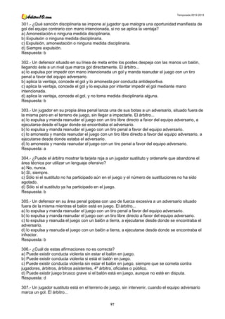 Temporada 2012-2013


301.- ¿Qué sanción disciplinaria se impone al jugador que malogra una oportunidad manifiesta de
gol del equipo contrario con mano intencionada, si no se aplica la ventaja?
a) Amonestación o ninguna medida disciplinaria.
b) Expulsión o ninguna medida disciplinaria.
c) Expulsión, amonestación o ninguna medida disciplinaria.
d) Siempre expulsión.
Respuesta: b

302.- Un defensor situado en su línea de meta entre los postes despeja con las manos un balón,
llegando éste a un rival que marca gol directamente. El árbitro...
a) lo expulsa por impedir con mano intencionada un gol y manda reanudar el juego con un tiro
penal a favor del equipo adversario.
b) aplica la ventaja, concede el gol y lo amonesta por conducta antideportiva.
c) aplica la ventaja, concede el gol y lo expulsa por intentar impedir el gol mediante mano
intencionada.
d) aplica la ventaja, concede el gol, y no toma medida disciplinaria alguna.
Respuesta: b

303.- Un jugador en su propia área penal lanza una de sus botas a un adversario, situado fuera de
la misma pero en el terreno de juego, sin llegar a impactarle. El árbitro...
a) lo expulsa y manda reanudar el juego con un tiro libre directo a favor del equipo adversario, a
ejecutarse desde el lugar donde se encontraba el adversario.
b) lo expulsa y manda reanudar el juego con un tiro penal a favor del equipo adversario.
c) lo amonesta y manda reanudar el juego con un tiro libre directo a favor del equipo adversario, a
ejecutarse desde donde estaba el adversario.
d) lo amonesta y manda reanudar el juego con un tiro penal a favor del equipo adversario.
Respuesta: a

304.- ¿Puede el árbitro mostrar la tarjeta roja a un jugador sustituto y ordenarle que abandone el
área técnica por utilizar un lenguaje ofensivo?
a) No, nunca.
b) Sí, siempre.
c) Sólo si el sustituto no ha participado aún en el juego y el número de sustituciones no ha sido
agotado.
d) Sólo si el sustituto ya ha participado en el juego.
Respuesta: b

305.- Un defensor en su área penal golpea con uso de fuerza excesiva a un adversario situado
fuera de la misma mientras el balón está en juego. El árbitro...
a) lo expulsa y manda reanudar el juego con un tiro penal a favor del equipo adversario.
b) lo expulsa y manda reanudar el juego con un tiro libre directo a favor del equipo adversario.
c) lo expulsa y reanuda el juego con un balón a tierra, a ejecutarse desde donde se encontraba el
adversario.
d) lo expulsa y reanuda el juego con un balón a tierra, a ejecutarse desde donde se encontraba el
infractor.
Respuesta: b

306.- ¿Cuál de estas afirmaciones no es correcta?
a) Puede existir conducta violenta sin estar el balón en juego.
b) Puede existir conducta violenta si está el balón en juego.
c) Puede existir conducta violenta sin estar el balón en juego, siempre que se cometa contra
jugadores, árbitros, árbitros asistentes, 4º árbitro, oficiales o público.
d) Puede existir juego brusco grave si el balón está en juego, aunque no esté en disputa.
Respuesta: d

307.- Un jugador sustituto está en el terreno de juego, sin intervenir, cuando el equipo adversario
marca un gol. El árbitro...

                                                 97
 