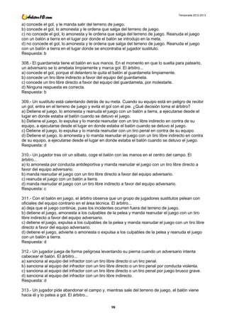 Temporada 2012-2013


a) concede el gol, y le manda salir del terreno de juego.
b) concede el gol, lo amonesta y le ordena que salga del terreno de juego.
c) no concede el gol, lo amonesta y le ordena que salga del terreno de juego. Reanuda el juego
con un balón a tierra en el lugar por donde el balón se introdujo en la meta.
d) no concede el gol, lo amonesta y le ordena que salga del terreno de juego. Reanuda el juego
con un balón a tierra en el lugar donde se encontraba el jugador sustituto.
Respuesta: b

308.- El guardameta tiene el balón en sus manos. En el momento en que lo suelta para patearlo,
un adversario se lo arrebata limpiamente y marca gol. El árbitro...
a) concede el gol, porque el delantero le quita el balón al guardameta limpiamente.
b) concede un tiro libre indirecto a favor del equipo del guardameta.
c) concede un tiro libre directo a favor del equipo del guardameta, por molestarle.
d) Ninguna respuesta es correcta.
Respuesta: b

309.- Un sustituto está calentando detrás de su meta. Cuando su equipo está en peligro de recibir
un gol, entra en el terreno de juego y evita el gol con el pie. ¿Qué decisión toma el árbitro?
a) Detiene el juego, lo amonesta y reanuda el juego con un balón a tierra, a ejecutarse desde el
lugar en donde estaba el balón cuando se detuvo el juego.
b) Detiene el juego, lo expulsa y lo manda reanudar con un tiro libre indirecto en contra de su
equipo, a ejecutarse desde el lugar en donde estaba el balón cuando se detuvo el juego.
c) Detiene el juego, lo expulsa y lo manda reanudar con un tiro penal en contra de su equipo.
d) Detiene el juego, lo amonesta y lo manda reanudar el juego con un tiro libre indirecto en contra
de su equipo, a ejecutarse desde el lugar en donde estaba el balón cuando se detuvo el juego.
Respuesta: d

310.- Un jugador tras oír un silbato, coge el balón con las manos en el centro del campo. El
árbitro...
a) lo amonesta por conducta antideportiva y manda reanudar el juego con un tiro libre directo a
favor del equipo adversario.
b) manda reanudar el juego con un tiro libre directo a favor del equipo adversario.
c) reanuda el juego con un balón a tierra.
d) manda reanudar el juego con un tiro libre indirecto a favor del equipo adversario.
Respuesta: c

311.- Con el balón en juego, el árbitro observa que un grupo de jugadores sustitutos pelean con
oficiales del equipo contrario en el área técnica. El árbitro...
a) deja que el juego continúe, pues los incidentes ocurren fuera del terreno de juego.
b) detiene el juego, amonesta a los culpables de la pelea y manda reanudar el juego con un tiro
libre indirecto a favor del equipo adversario.
c) detiene el juego, expulsa a los culpables de la pelea y manda reanudar el juego con un tiro libre
directo a favor del equipo adversario.
d) detiene el juego, advierte o amonesta o expulsa a los culpables de la pelea y reanuda el juego
con un balón a tierra.
Respuesta: d

312.- Un jugador juega de forma peligrosa levantando su pierna cuando un adversario intenta
cabecear el balón. El árbitro...
a) sanciona al equipo del infractor con un tiro libre directo o un tiro penal.
b) sanciona al equipo del infractor con un tiro libre directo o un tiro penal por conducta violenta.
c) sanciona al equipo del infractor con un tiro libre directo o un tiro penal por juego brusco grave.
d) sanciona al equipo del infractor con un tiro libre indirecto.
Respuesta: d

313.- Un jugador pide abandonar el campo y, mientras sale del terreno de juego, el balón viene
hacia él y lo patea a gol. El árbitro...

                                                  98
 