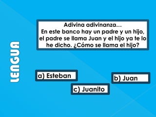 Adivina adivinanza…
En este banco hay un padre y un hijo,
el padre se llama Juan y el hijo ya te lo
he dicho. ¿Cómo se llama el hijo?

a) Esteban

b) Juan

c) Juanito

 