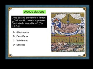 DICHOS BÍBLICOS

     José adivinó el sueño del faraón.
     ¿Qué sentido tiene la expresión:
     “periodo de vacas flacas” (Gn
     41, 14)

     A. Abundancia
     B. Despilfarro
     C. Solidaridad
     D. Escasez




12
 