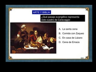 ARTE Y BIBLIA
           ¿Qué pasaje evangélico representa
           este cuadro de Caravaggio


                          A. La santa cena
                          B. Comida con Zaqueo
                          C. En casa de Lázaro
                          D. Cena de Emaús




19
 