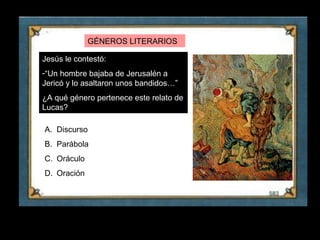 GÉNEROS LITERARIOS

     Jesús le contestó:
     -“Un hombre bajaba de Jerusalén a
     Jericó y lo asaltaron unos bandidos…”
     ¿A qué género pertenece este relato de
     Lucas?

     A. Discurso
     B. Parábola
     C. Oráculo
     D. Oración




26
 