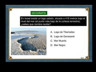 GEOGRAFÍA

     En Israel existe un lago salado, situado a 416 metros bajo el
     nivel del mar (el punto más bajo de la corteza terrestre),
     ¿sabes que nombre recibe?


                                 A. Lago de Tiberiades
                                 B. Lago de Genesaret
                                 C. Mar Muerto
                                 D. Mar Negro




27
 
