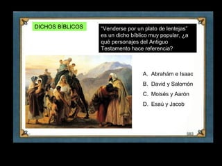DICHOS BÍBLICOS   “Venderse por un plato de lentejas”
                       es un dicho bíblico muy popular, ¿a
                       qué personajes del Antiguo
                       Testamento hace referencia?



                                       A. Abrahám e Isaac
                                       B. David y Salomón
                                       C. Moisés y Aarón
                                       D. Esaú y Jacob




30
 