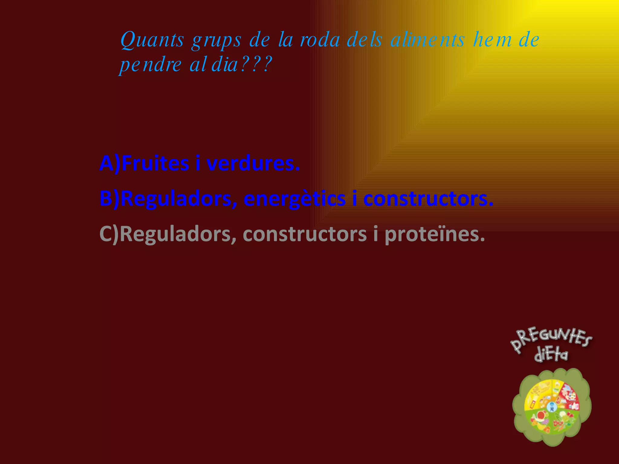 A)Fruites i verdures. B)Reguladors, energètics i constructors. C)Reguladors, constructors i proteïnes. Quants grups de la roda dels aliments hem de pendre al dia??? 