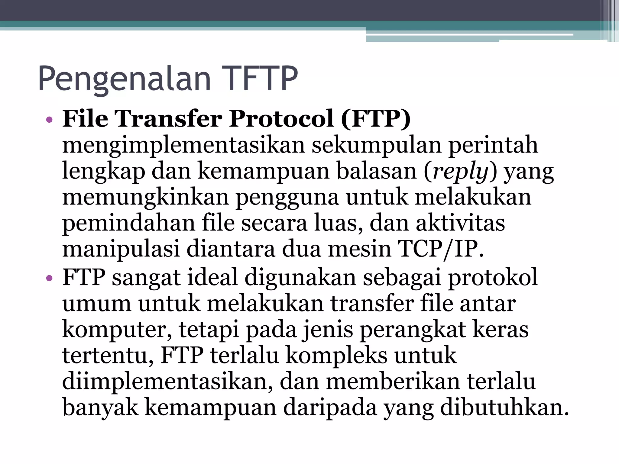 Pengenalan TFTP
• File Transfer Protocol (FTP)
  mengimplementasikan sekumpulan perintah
  lengkap dan kemampuan balasan (reply) yang
  memungkinkan pengguna untuk melakukan
  pemindahan file secara luas, dan aktivitas
  manipulasi diantara dua mesin TCP/IP.
• FTP sangat ideal digunakan sebagai protokol
  umum untuk melakukan transfer file antar
  komputer, tetapi pada jenis perangkat keras
  tertentu, FTP terlalu kompleks untuk
  diimplementasikan, dan memberikan terlalu
  banyak kemampuan daripada yang dibutuhkan.
 
