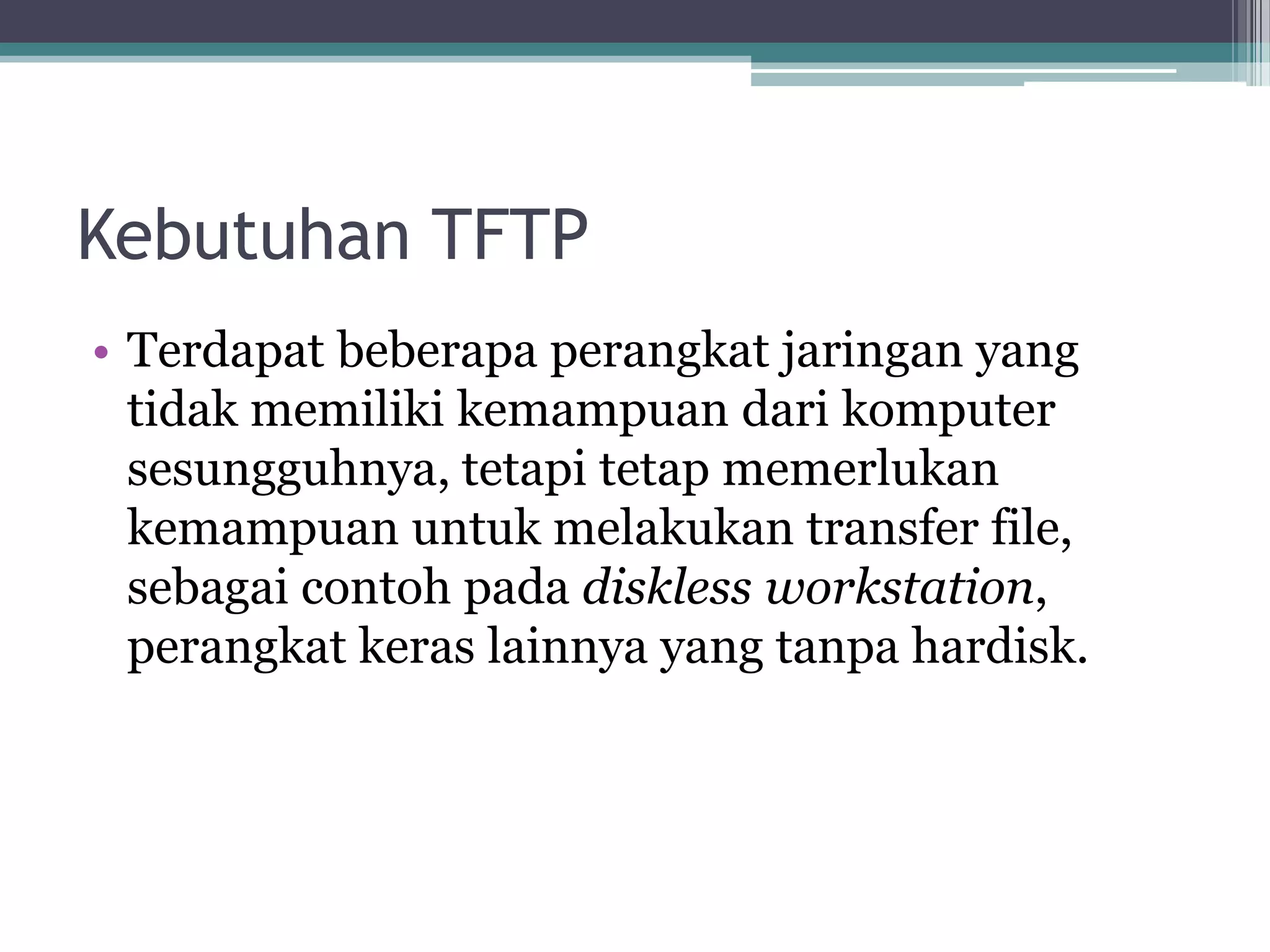 Kebutuhan TFTP
• Terdapat beberapa perangkat jaringan yang
  tidak memiliki kemampuan dari komputer
  sesungguhnya, tetapi tetap memerlukan
  kemampuan untuk melakukan transfer file,
  sebagai contoh pada diskless workstation,
  perangkat keras lainnya yang tanpa hardisk.
 