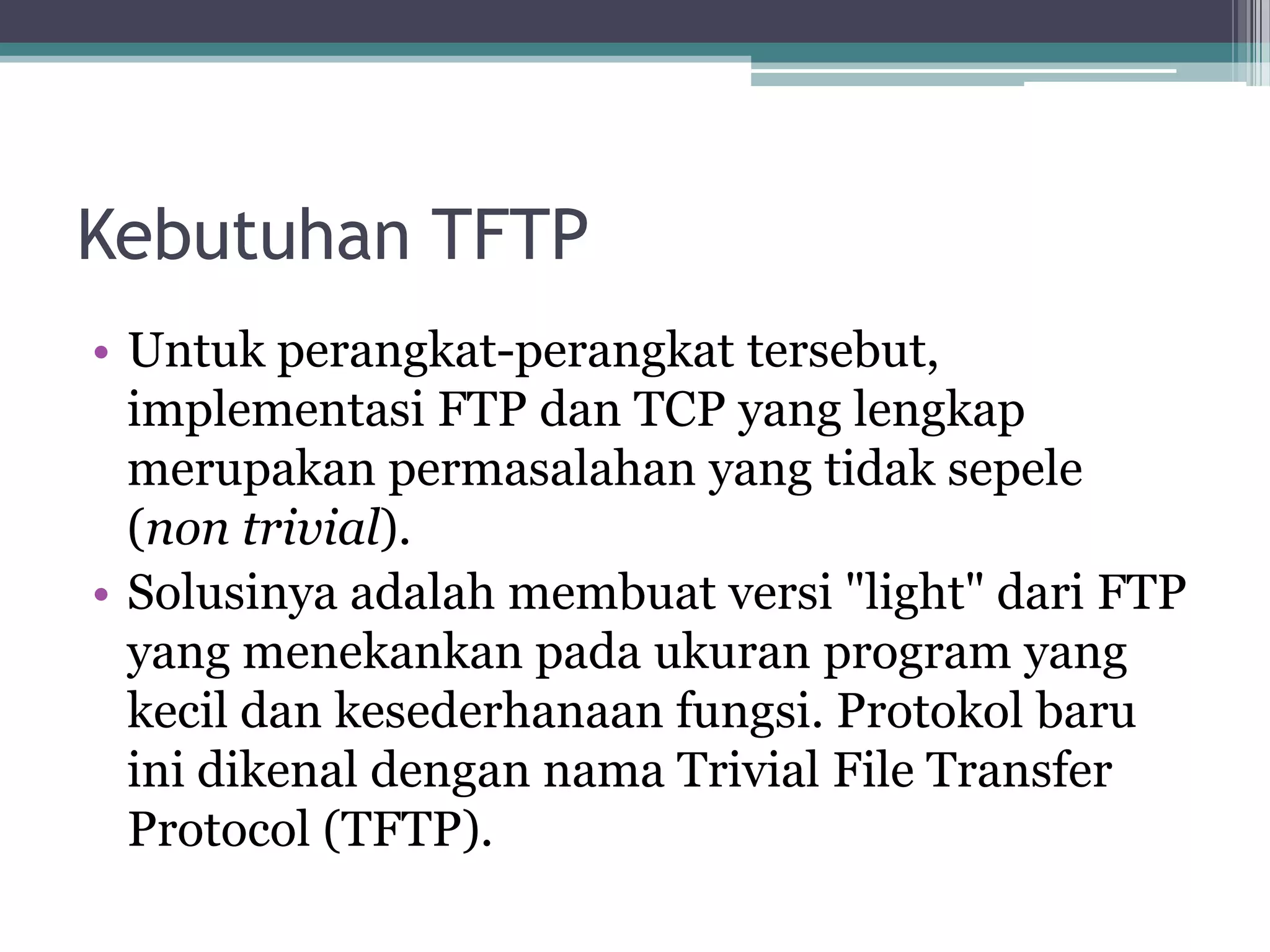 Kebutuhan TFTP
• Untuk perangkat-perangkat tersebut,
  implementasi FTP dan TCP yang lengkap
  merupakan permasalahan yang tidak sepele
  (non trivial).
• Solusinya adalah membuat versi "light" dari FTP
  yang menekankan pada ukuran program yang
  kecil dan kesederhanaan fungsi. Protokol baru
  ini dikenal dengan nama Trivial File Transfer
  Protocol (TFTP).
 
