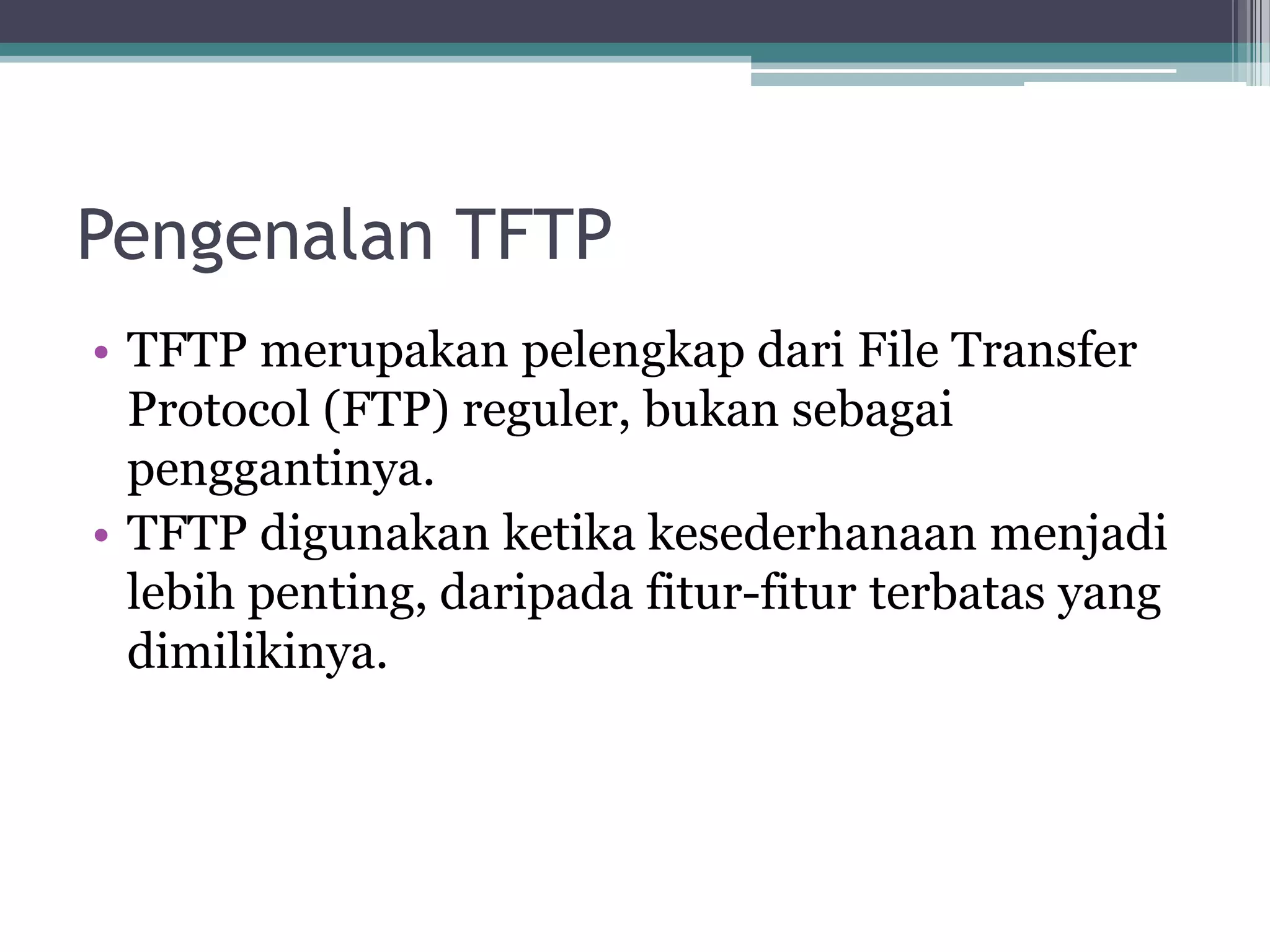 Pengenalan TFTP
• TFTP merupakan pelengkap dari File Transfer
  Protocol (FTP) reguler, bukan sebagai
  penggantinya.
• TFTP digunakan ketika kesederhanaan menjadi
  lebih penting, daripada fitur-fitur terbatas yang
  dimilikinya.
 