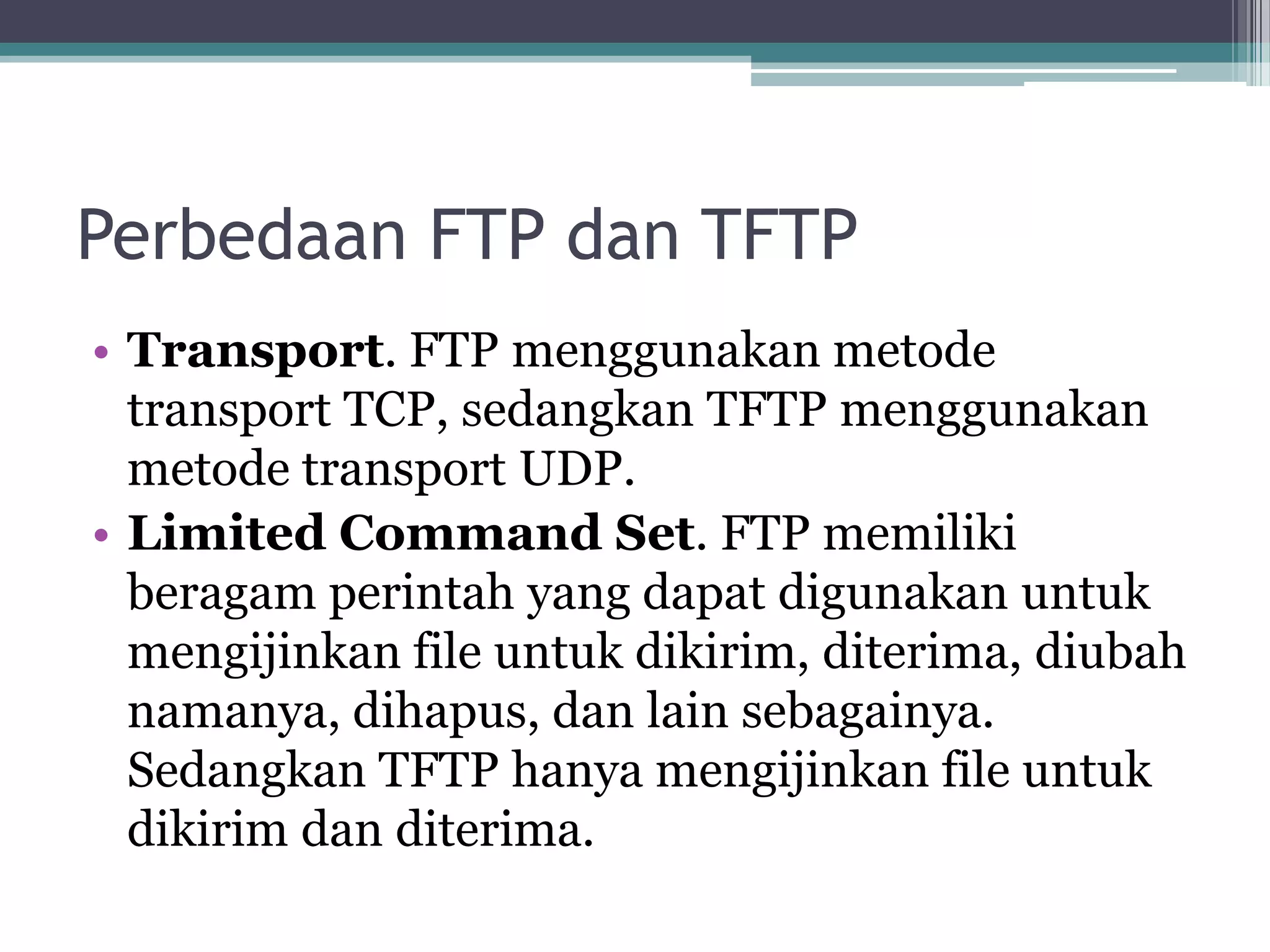Perbedaan FTP dan TFTP
• Transport. FTP menggunakan metode
  transport TCP, sedangkan TFTP menggunakan
  metode transport UDP.
• Limited Command Set. FTP memiliki
  beragam perintah yang dapat digunakan untuk
  mengijinkan file untuk dikirim, diterima, diubah
  namanya, dihapus, dan lain sebagainya.
  Sedangkan TFTP hanya mengijinkan file untuk
  dikirim dan diterima.
 