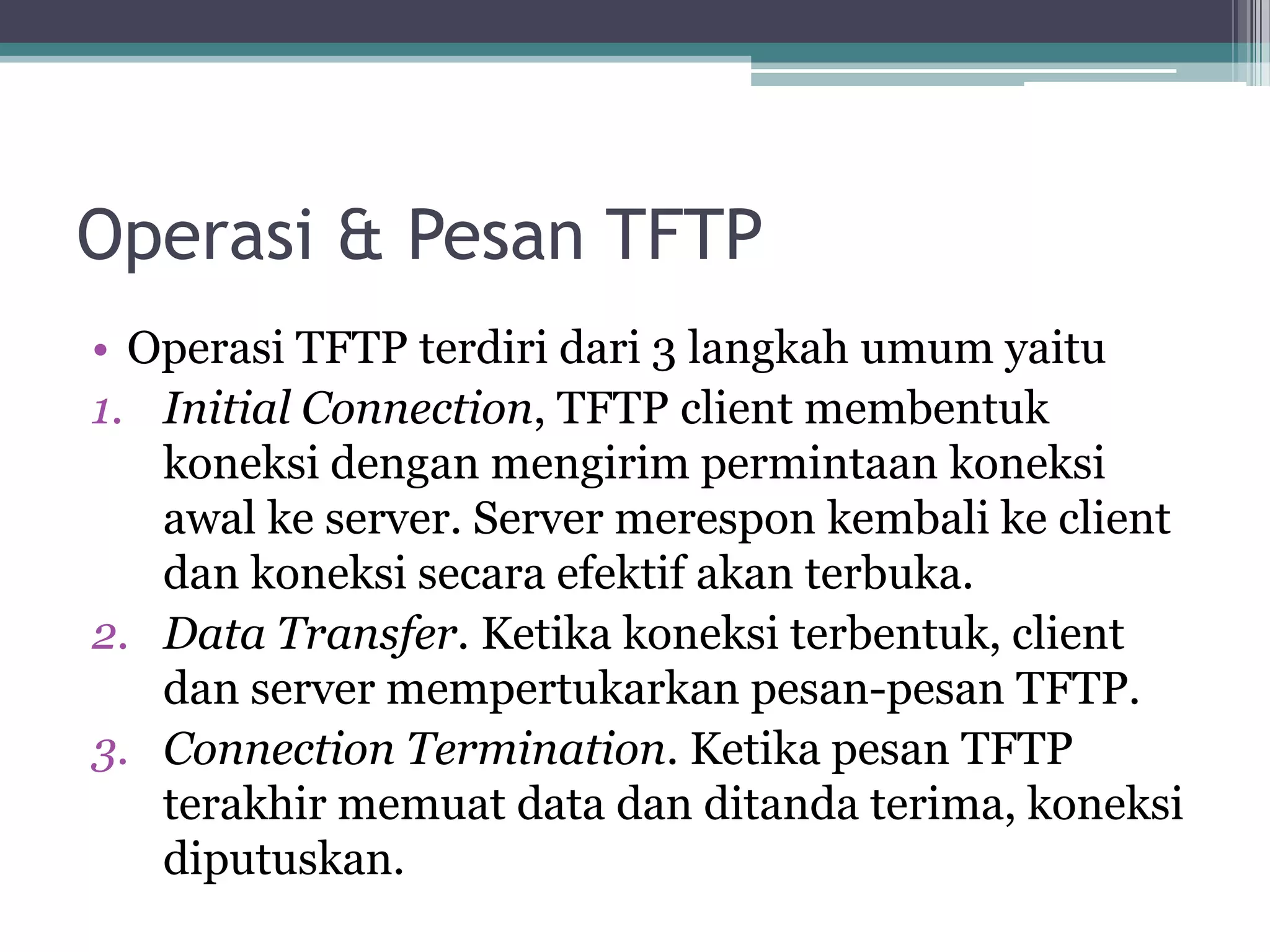 Operasi & Pesan TFTP
• Operasi TFTP terdiri dari 3 langkah umum yaitu
1. Initial Connection, TFTP client membentuk
   koneksi dengan mengirim permintaan koneksi
   awal ke server. Server merespon kembali ke client
   dan koneksi secara efektif akan terbuka.
2. Data Transfer. Ketika koneksi terbentuk, client
   dan server mempertukarkan pesan-pesan TFTP.
3. Connection Termination. Ketika pesan TFTP
   terakhir memuat data dan ditanda terima, koneksi
   diputuskan.
 