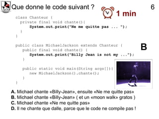 Que donne le code suivant ?                                         6
  class Chanteur {
                                                   1 min
    private final void chante(){
        System.out.print("Ne me quitte pas ... ");
    }
  }

  public class MichaelJackson extends Chanteur {
     public final void chante() {                               B
        System.out.print("Billy Jean is not my ...");
     }

      public static void main(String args[]){
         new MichaelJackson().chante();
      }
  }

A. Michael chante «Billy-Jean», ensuite «Ne me quitte pas»
B. Michael chante «Billy-Jean» ( et un «moon walk» gratos )
C. Michael chante «Ne me quitte pas»
D. Il ne chante que dalle, parce que le code ne compile pas !
 