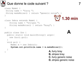 Que donne le code suivant ?                                   7
class Mammi {
 String name = "furry ";
 String makeNoise() { return "generic noise"; }
}

class Zebra extends Mammi {
                                                  1.30 min
    String name = "stripes ";
    String makeNoise() { return "bray"; }
}

public class Zoo {
  public static void main(String[] args){
                                                      A
    new Zoo().go();
  }
  void go() {
     Mammi m = new Zebra();
     System.out.println(m.name + m.makeNoise());
  }
}                                   A. furry bray
                                     B. stripes bray
                                     C. furry generic noise
                                     D. stripes generic noise
 