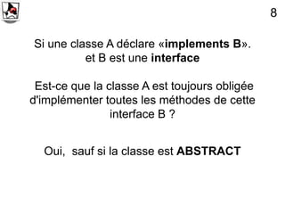8

Si une classe A déclare «implements B».
          et B est une interface

 Est-ce que la classe A est toujours obligée
d'implémenter toutes les méthodes de cette
                interface B ?


  Oui, sauf si la classe est ABSTRACT
 