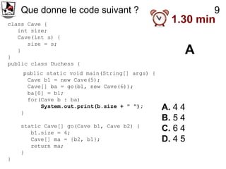 Que donne le code suivant ?                          9
class Cave {
                                                  1.30 min
   int size;
   Cave(int s) {
      size = s;

}
   }                                                 A
public class Duchess {
     public static void main(String[] args) {
      Cave b1 = new Cave(5);
      Cave[] ba = go(b1, new Cave(6));
      ba[0] = b1;
      for(Cave b : ba)
          System.out.print(b.size + " ");       A. 4 4
    }
                                                B. 5 4
    static Cave[] go(Cave b1, Cave b2) {
       b1.size = 4;
                                                C. 6 4
       Cave[] ma = {b2, b1};                    D. 4 5
       return ma;
    }
}
 