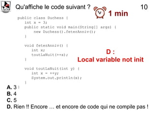 Qu'affiche le code suivant ?                       10
    public class Duchess {
                                           1 min
       int x = 3;
       public static void main(String[] args) {
           new Duchess().feterAnniv();
       }

       void feterAnniv() {
          int x;
          toutLaNuit(++x);            D:
       }                     Local variable not init
       void toutLaNuit(int y) {
          int x = ++y;
          System.out.println(x);
       }
A. 3 }
B. 4
C. 5
D. Rien !! Encore … et encore de code qui ne compile pas !
 