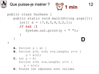 Que puisse-je insérer ?                     12
                                1 min
public class Duchess {
   public static void main(String args[]){
      int[] x = {7,6,5,4,3,2,1};
      // ici :)
         System.out.print(y + " ");
      }
   }
}
                                         D
   A. for(int y : x) {
   B. for(int y=0, z=0; z<x.length; z++) {
          y = x[z];
   C. int y = 0;
      for(int z=0; z<x.length; z++) {
         y = x[z];
   D. Toutes les réponses sont valides
 