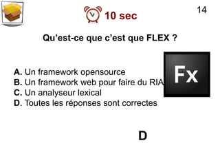 14
                      10 sec

       Qu’est-ce que c’est que FLEX ?


A. Un framework opensource
B. Un framework web pour faire du RIA
C. Un analyseur lexical
D. Toutes les réponses sont correctes


                               D
 