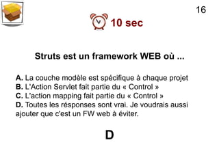16
                            10 sec


     Struts est un framework WEB où ...

A. La couche modèle est spécifique à chaque projet
B. L'Action Servlet fait partie du « Control »
C. L'action mapping fait partie du « Control »
D. Toutes les résponses sont vrai. Je voudrais aussi
ajouter que c'est un FW web à éviter.


                          D
 