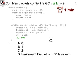 Combien d’objets contient le GC « // Ici » ?            1
  class Duchess {
     Short invitesAnniv = 200;                  1 min
     Duchess go(Duchess duch) {
        duch = null;
        return duch;
     }

      public static void main(String[] args) {} ){
          Duchess c1 = new Duchess();
          Duchess c2 = new Duchess();
          Duchess c3 = c1.go(c2);
          c1 = null;
          // Ici

  }
      }
           A. 0
                                    C
           B. 1
           C. 2
           D. Seulement Dieu et la JVM le savent
 