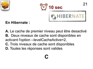 21
                           10 sec


En Hibernate :

A. Le cache de premier niveau peut être desactivé
B. Deux niveaux de cache sont disponibles en
activant l'option --levelCacheActive=2,
C. Trois niveaux de cache sont disponibles
D. Toutes les réponses sont valides

                       C
 