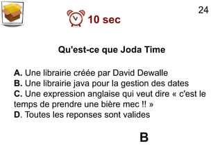 24
                   10 sec

           Qu'est-ce que Joda Time

A. Une librairie créée par David Dewalle
B. Une librairie java pour la gestion des dates
C. Une expression anglaise qui veut dire « c'est le
temps de prendre une bière mec !! »
D. Toutes les reponses sont valides

                                 B
 