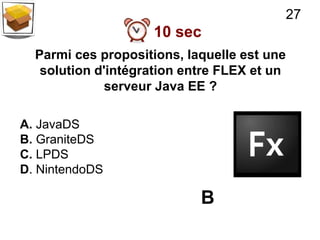 27
                    10 sec
  Parmi ces propositions, laquelle est une
   solution d'intégration entre FLEX et un
              serveur Java EE ?

A. JavaDS
B. GraniteDS
C. LPDS
D. NintendoDS

                            B
 