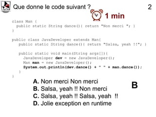 Que donne le code suivant ?                                   2
                                         1 min
class Man {
  public static String dance(){ return "Non merci "; }
}

public class JavaDeveloper extends Man{
   public static String dance(){ return "Salsa, yeah !!"; }

    public static void main(String args[]){
      JavaDeveloper dev = new JavaDeveloper();
      Man man = new JavaDeveloper();
      System.out.println(dev.dance() + " " + man.dance());
    }
}
          A. Non merci Non merci
          B. Salsa, yeah !! Non merci                B
          C. Salsa, yeah !! Salsa, yeah !!
          D. Jolie exception en runtime
 
