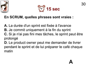 30
                            15 sec
En SCRUM, quelles phrases sont vraies :

A. La durée d'un sprint est fixée à l'avance
B. Je commit uniquement à la fin du sprint
C. Si je n'ai pas fini mes tâches, le sprint peut être
prolongé
D. Le product owner peut me demander de livrer
pendant le sprint et de lui préparer le café chaque
matin


                                            A
 