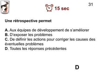 31
                             15 sec

Une rétrospective permet

A. Aux équipes de développement de s’améliorer
B. D’exposer les problèmes
C. De définir les actions pour corriger les causes des
éventuelles problèmes
D. Toutes les réponses précédentes




                                         D
 