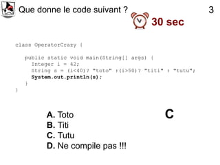 Que donne le code suivant ?                              3
                                            30 sec
class OperatorCrazy {

     public static void main(String[] args) {
       Integer i = 42;
       String s = (i<40)? "toto" :(i>50)? "titi" : "tutu";
       System.out.println(s);
     }
}



           A. Toto                              C
           B. Titi
           C. Tutu
           D. Ne compile pas !!!
 