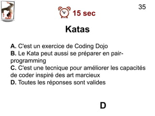 35
                      15 sec

                    Katas
A. C'est un exercice de Coding Dojo
B. Le Kata peut aussi se préparer en pair-
programming
C. C'est une tecnique pour améliorer les capacités
de coder inspiré des art marcieux
D. Toutes les réponses sont valides



                                 D
 