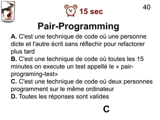 40
                         15 sec
         Pair-Programming
A. C'est une technique de code où une personne
dicte et l'autre écrit sans réflechir pour refactorer
plus tard
B. C'est une technique de code où toutes les 15
minutes on execute un test appellé le « pair-
programing-test»
C. C'est une technique de code où deux personnes
programment sur le même ordinateur
D. Toutes les réponses sont valides

                                  C
 