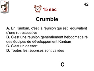 42
                      15 sec

                  Crumble
A. En Kanban, c'est la réunion qui est l'équivalent
d'une retrospective
B. C'est une réunion généralement hebdomadaire
des équipes de développement Kanban
C. C'est un dessert
D. Toutes les réponses sont valides



                                 C
 
