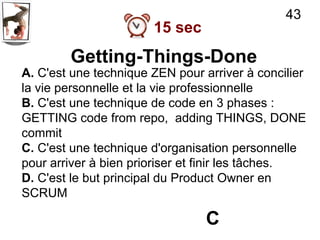43
                       15 sec
        Getting-Things-Done
A. C'est une technique ZEN pour arriver à concilier
la vie personnelle et la vie professionnelle
B. C'est une technique de code en 3 phases :
GETTING code from repo, adding THINGS, DONE
commit
C. C'est une technique d'organisation personnelle
pour arriver à bien prioriser et finir les tâches.
D. C'est le but principal du Product Owner en
SCRUM

                                 C
 