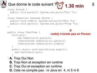 Que donne le code suivant ?
                                        1.30 min              5
class Person {
  public void parle(){ System.out.print("Oui ");}
}
class Comercial extends Person {
  public void code(){ System.out.print("Non ");}
  public void parle(){ System.out.print("Trop ");}
}
                                            D
public class TestTime {
   void go(){                 code() n'existe pas en Person
       new Comercial().parle();
       ((Person)new Comercial()).parle();
       ((Person)new Comercial()).code();
   }
   public static void main(String args[]){
     new TestTime().go();
   }
} A. Trop Oui Non

 B. Trop Non et exception en runtime
 C. Trop Oui et exception en runtime
 D. Cela ne compile pas : ni Java en 4, ni 5 ni 6
 