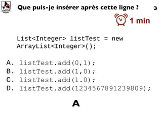 List<Integer> listTest = new ArrayList<Integer>(); Que puis-je insérer après cette ligne ? A.  listTest.add(0,1);  B.  listTest.add(1,0);  C.  listTest.add(1.0);  D.  listTest.add(1234567891239809);  A 3 1 min 