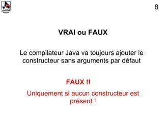 8


             VRAI ou FAUX

Le compilateur Java va toujours ajouter le
 constructeur sans arguments par défaut


               FAUX !!
  Uniquement si aucun constructeur est
               présent !
 