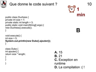 Que donne le code suivant ?                                      10
                                                            1
public class Duchess {
                                                            min
private int size = 7;
private static int length = 3;
public static void main(String[] args) {
new Duchess().execute();
}                                                          B
void execute() {
int size = 5;
System.out.println(new Duke().ajouter());
}

class Duke {
int ajouter() {                             A. 15
return size * length;
}                                           B. 21
}                                           C. Exception en
}                                           runtime
                                            D. La compilation :( !
 