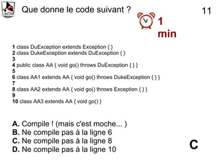 Que donne le code suivant ?                                        11
                                                            1
                                                            min
1 class DuException extends Exception { }
2 class DukeException extends DuException { }
3
4 public class AA { void go() throws DuException { } }
5
6 class AA1 extends AA { void go() throws DukeException { } }
7
8 class AA2 extends AA { void go() throws Exception { } }
9
10 class AA3 extends AA { void go() }



A. Compile ! (mais c'est moche... )
B. Ne compile pas à la ligne 6
C. Ne compile pas à la ligne 8
D. Ne compile pas à la ligne 10                                   C
 