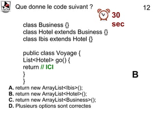 Que donne le code suivant ?                    12
                                       30
     class Business {}                 sec
     class Hotel extends Business {}
     class Ibis extends Hotel {}

     public class Voyage {
     List<Hotel> go() {
     return // ICI
     }                                       B
     }
A. return new ArrayList<Ibis>();
B. return new ArrayList<Hotel>();
C. return new ArrayList<Business>();
D. Plusieurs options sont correctes
 